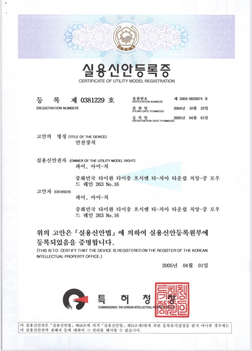 Document Name: Certificate of Utility Model Registration

Certificate Number: Certificate No. 0381229

Application Number: App. No. 2004-0029874

Application Date: October 22, 2004

Registration Date: April 1, 2005

Title of Device: Safety Device

Utility Model Right Holder: Pai, Ai-Chi

Address: No. 16, Ln. 263, Chenggong Rd., Dajia Township, Taichung County, Taiwan, R.O.C.

Creator: Pai, Ai-Chi

Address: No. 16, Ln. 263, Chenggong Rd., Dajia Township, Taichung County, Taiwan, R.O.C.

Date of Issue: April 1, 2005

Issuing Authority: Commissioner, Korean Intellectual Property Office (KIPO)