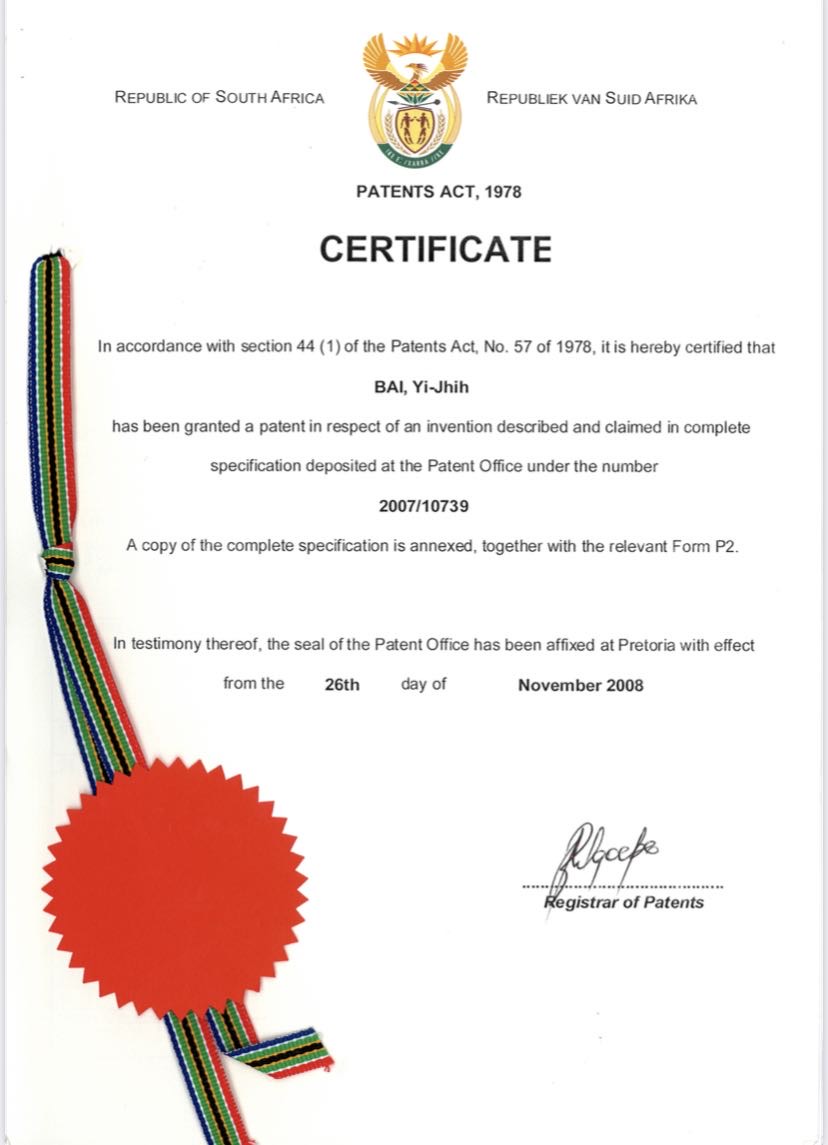 Country: Republic of South Africa

Document Name: Certificate under the Patents Act, 1978

Certification: In accordance with Section 44(1) of the Patents Act, No. 57 of 1978, it is hereby certified that

Patentee: BAI, Yi-Jhih

Grant Statement: has been granted a patent for an invention described in the specification lodged at the Patent Office under number

Patent Number: 2007/10739